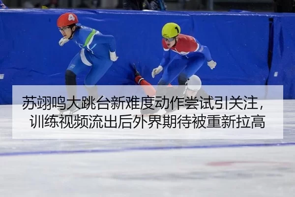 苏翊鸣大跳台新难度动作尝试引关注，训练视频流出后外界期待被重新拉高